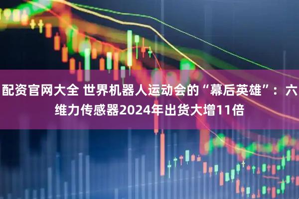 配资官网大全 世界机器人运动会的“幕后英雄”：六维力传感器2024年出货大增11倍