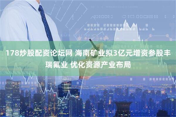 178炒股配资论坛网 海南矿业拟3亿元增资参股丰瑞氟业 优化资源产业布局