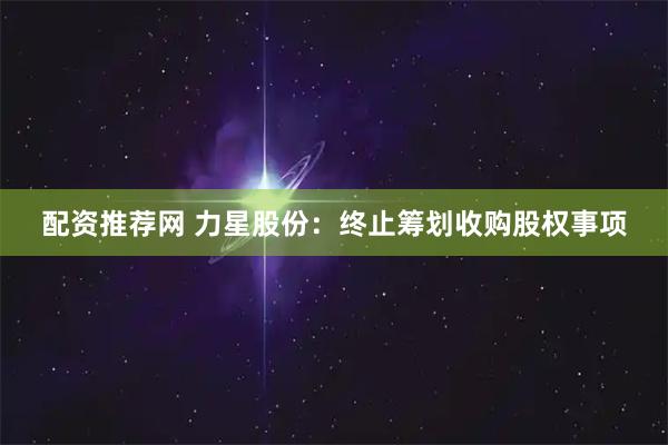 配资推荐网 力星股份：终止筹划收购股权事项