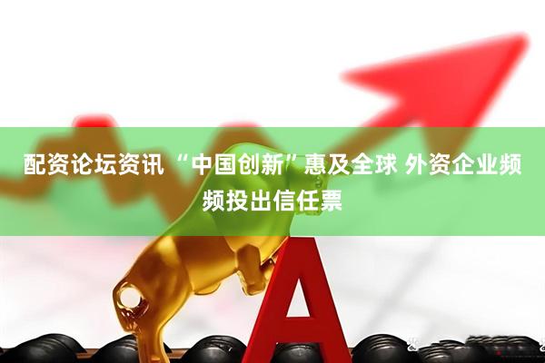 配资论坛资讯 “中国创新”惠及全球 外资企业频频投出信任票