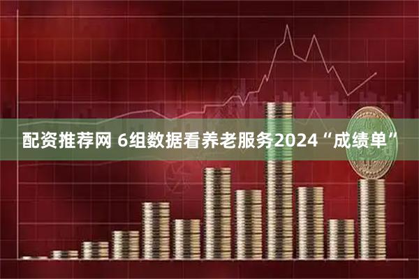 配资推荐网 6组数据看养老服务2024“成绩单”