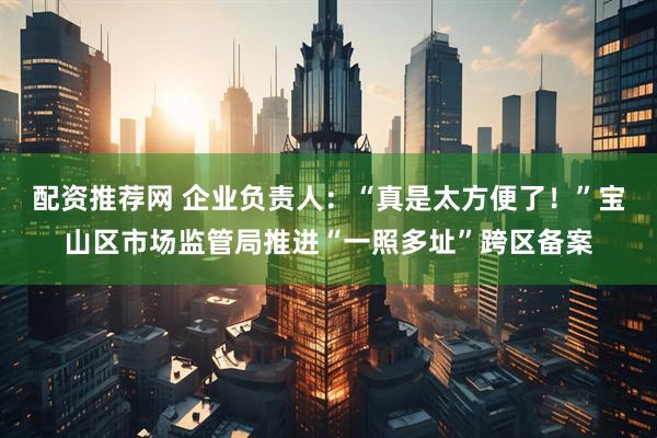 配资推荐网 企业负责人：“真是太方便了！”宝山区市场监管局推进“一照多址”跨区备案