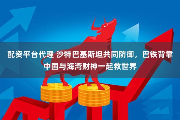 配资平台代理 沙特巴基斯坦共同防御，巴铁背靠中国与海湾财神一起救世界