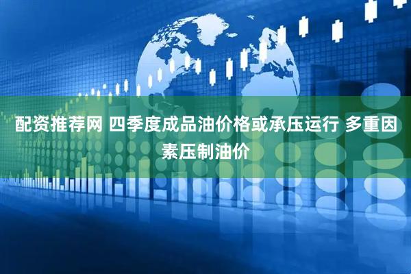配资推荐网 四季度成品油价格或承压运行 多重因素压制油价